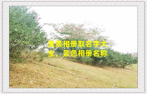 美景相册取名字大全，景色相册名称